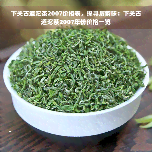 下关古道沱茶2007价格表，探寻历韵味：下关古道沱茶2007年份价格一览