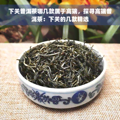 下关普洱茶哪几款属于高端，探寻高端普洱茶：下关的几款精选