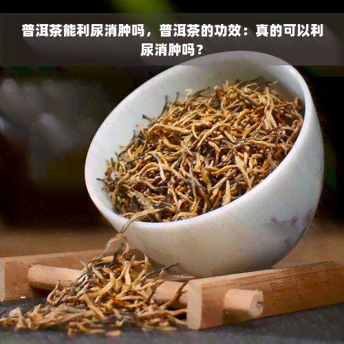 普洱茶能利尿消肿吗，普洱茶的功效：真的可以利尿消肿吗？