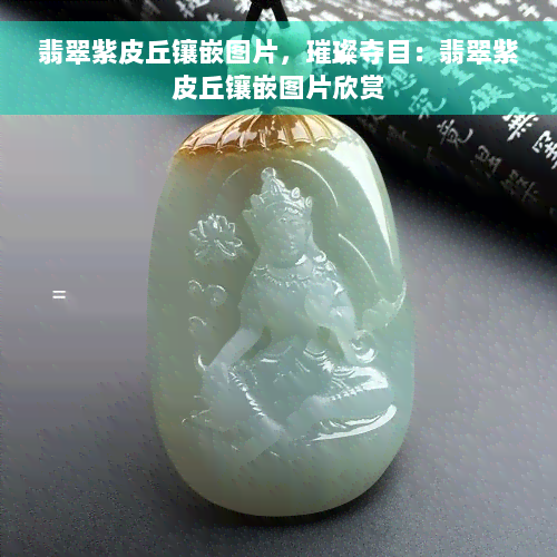 翡翠紫皮丘镶嵌图片，璀璨夺目：翡翠紫皮丘镶嵌图片欣赏