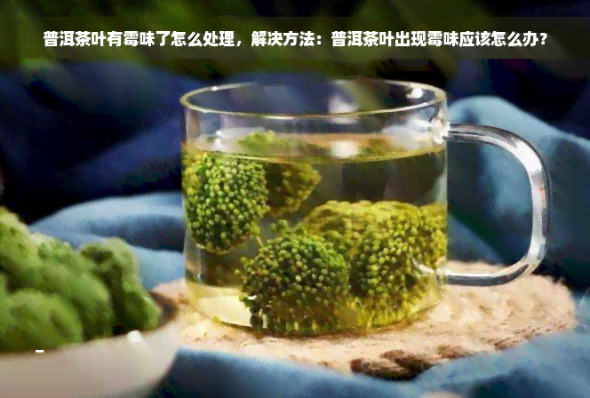 普洱茶叶有霉味了怎么处理，解决方法：普洱茶叶出现霉味应该怎么办？