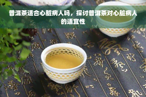 普洱茶适合心脏病人吗，探讨普洱茶对心脏病人的适宜性