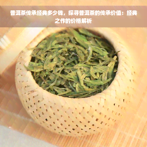 普洱茶传承经典多少钱，探寻普洱茶的传承价值：经典之作的价格解析