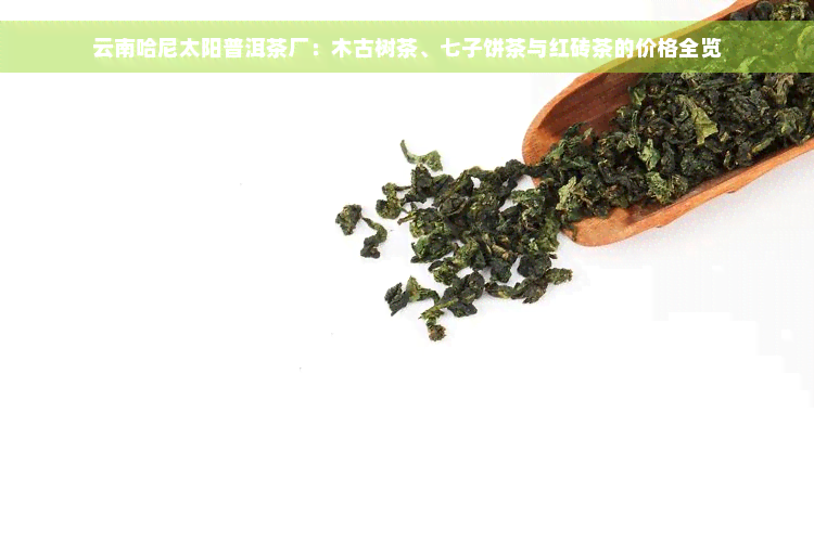 云南哈尼太阳普洱茶厂：木古树茶、七子饼茶与红砖茶的价格全览