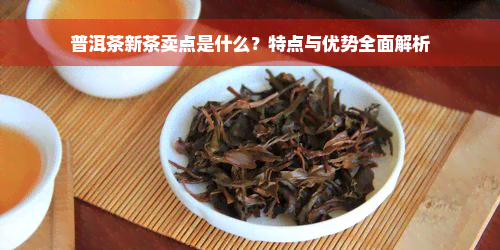 普洱茶新茶卖点是什么？特点与优势全面解析