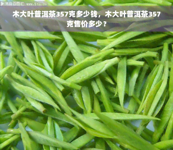 木大叶普洱茶357克多少钱，木大叶普洱茶357克售价多少？