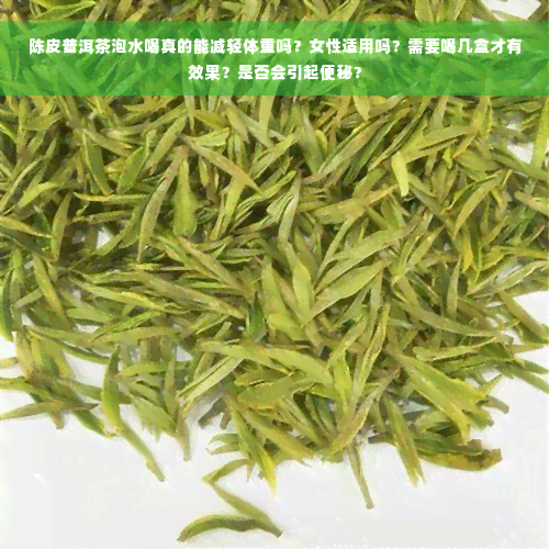 陈皮普洱茶泡水喝真的能减轻体重吗？女性适用吗？需要喝几盒才有效果？是否会引起便秘？