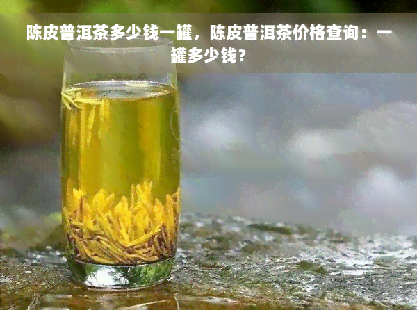 陈皮普洱茶多少钱一罐，陈皮普洱茶价格查询：一罐多少钱？