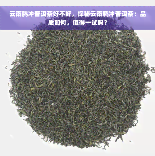 云南腾冲普洱茶好不好，探秘云南腾冲普洱茶：品质如何，值得一试吗？