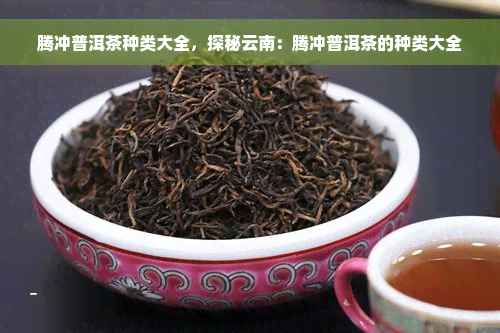 腾冲普洱茶种类大全，探秘云南：腾冲普洱茶的种类大全