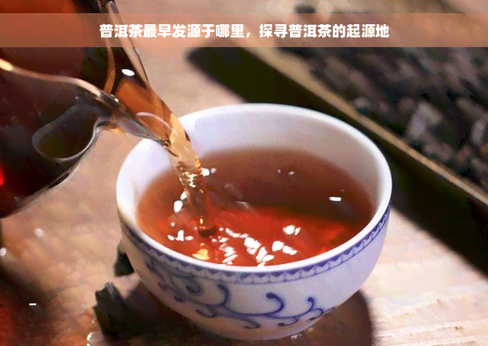 普洱茶最早发源于哪里，探寻普洱茶的起源地