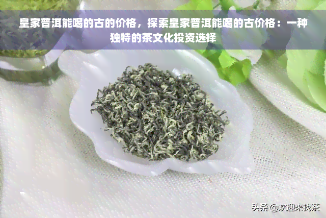 皇家普洱能喝的古的价格，探索皇家普洱能喝的古价格：一种独特的茶文化投资选择