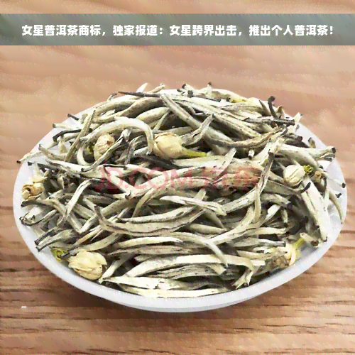 女星普洱茶商标，独家报道：女星跨界出击，推出个人普洱茶！