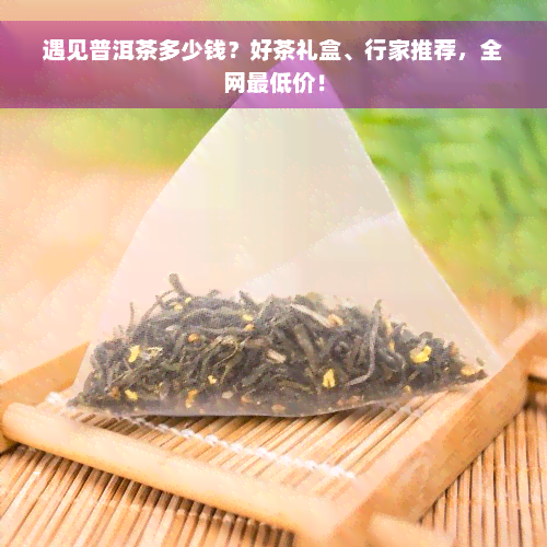 遇见普洱茶多少钱？好茶礼盒、行家推荐，全网更低价！