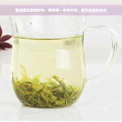 普洱遇见茶城时光，普洱茶：穿越千年，遇见茶城的时光