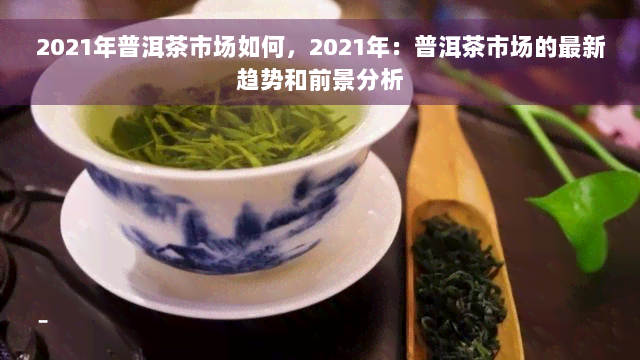 2021年普洱茶市场如何，2021年：普洱茶市场的最新趋势和前景分析