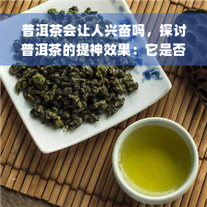 普洱茶会让人兴奋吗，探讨普洱茶的提神效果：它是否真的能让人兴奋？