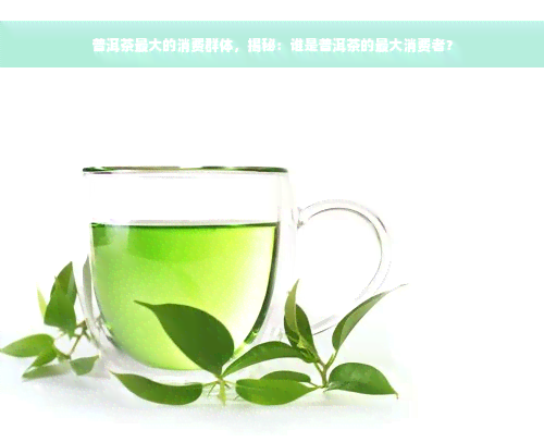 普洱茶更大的消费群体，揭秘：谁是普洱茶的更大消费者？