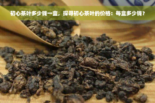 初心茶叶多少钱一盒，探寻初心茶叶的价格：每盒多少钱？