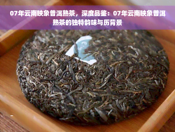 07年云南映象普洱熟茶，深度品鉴：07年云南映象普洱熟茶的独特韵味与历背景