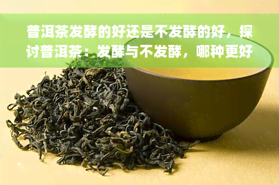 普洱茶发酵的好还是不发酵的好，探讨普洱茶：发酵与不发酵，哪种更好？