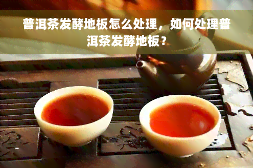 普洱茶发酵地板怎么处理，如何处理普洱茶发酵地板？