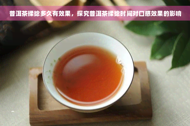 普洱茶揉捻多久有效果，探究普洱茶揉捻时间对口感效果的影响