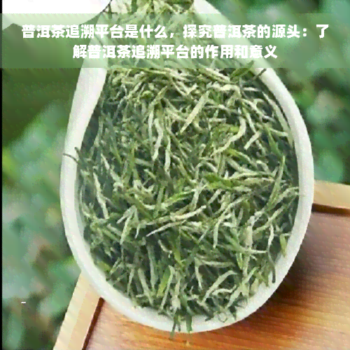 普洱茶追溯平台是什么，探究普洱茶的源头：了解普洱茶追溯平台的作用和意义