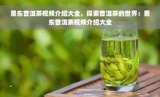 景东普洱茶视频介绍大全，探索普洱茶的世界：景东普洱茶视频介绍大全