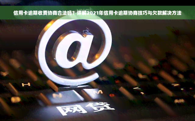 信用卡逾期收费协商合法吗？详解2021年信用卡逾期协商技巧与欠款解决方法