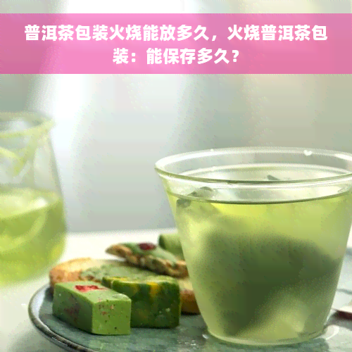 普洱茶包装火烧能放多久，火烧普洱茶包装：能保存多久？