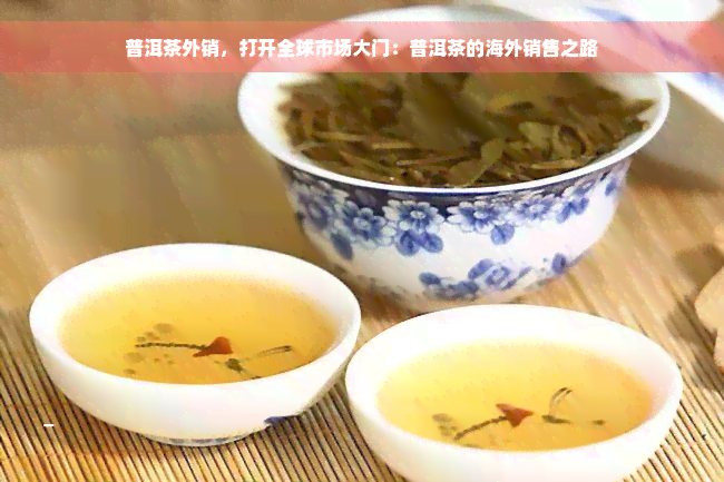 普洱茶外销，打开全球市场大门：普洱茶的海外销售之路