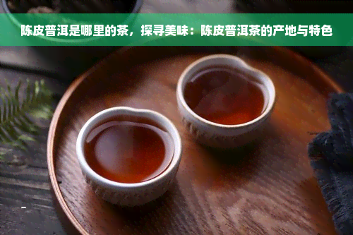 陈皮普洱是哪里的茶，探寻美味：陈皮普洱茶的产地与特色