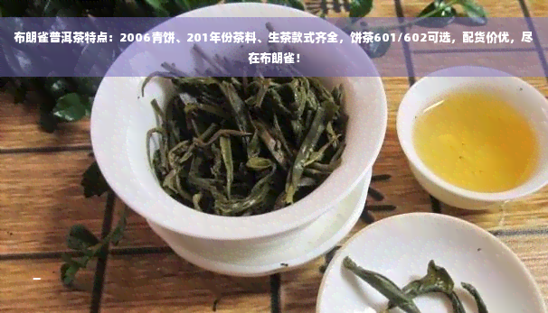 布朗雀普洱茶特点：2006青饼、201年份茶料、生茶款式齐全，饼茶601/602可选，配货价优，尽在布朗雀！