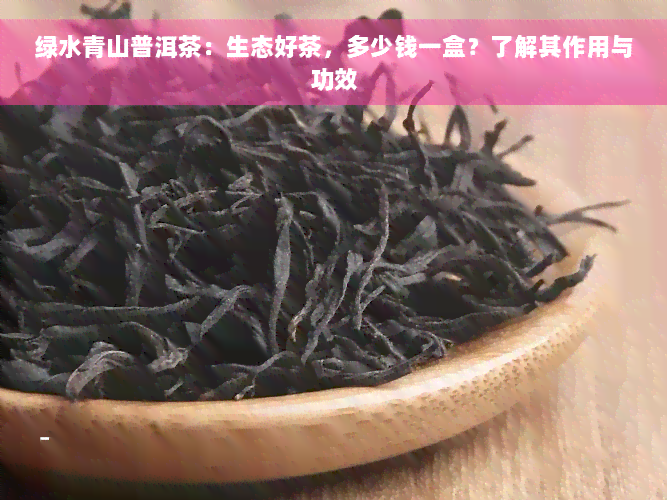 绿水青山普洱茶：生态好茶，多少钱一盒？了解其作用与功效