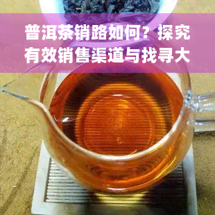 普洱茶销路如何？探究有效销售渠道与找寻大客户的方法，分析普洱茶主要市场和生意前景