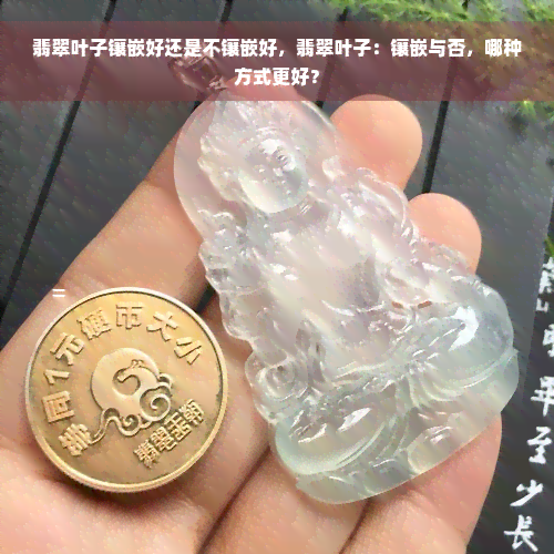 翡翠叶子镶嵌好还是不镶嵌好，翡翠叶子：镶嵌与否，哪种方式更好？