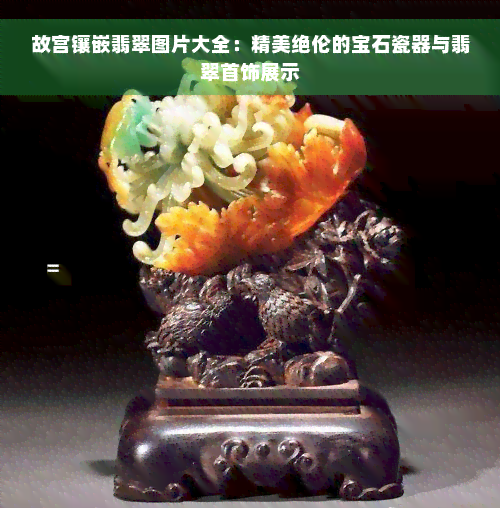 故宫镶嵌翡翠图片大全：精美绝伦的宝石瓷器与翡翠首饰展示