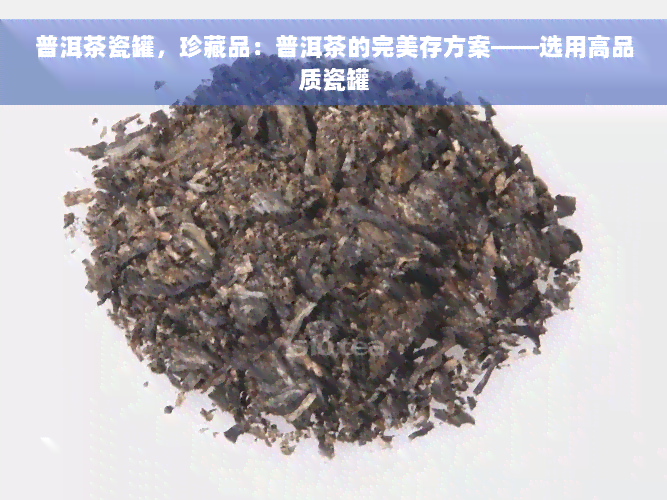 普洱茶瓷罐，珍藏品：普洱茶的完美存方案——选用高品质瓷罐