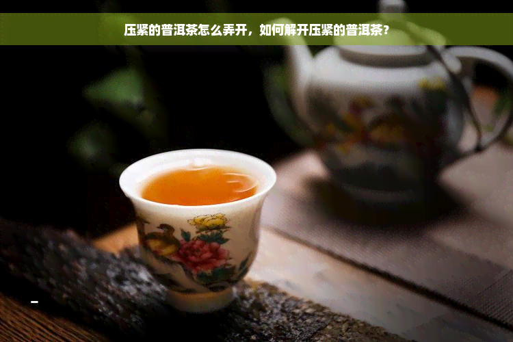 压紧的普洱茶怎么弄开，如何解开压紧的普洱茶？