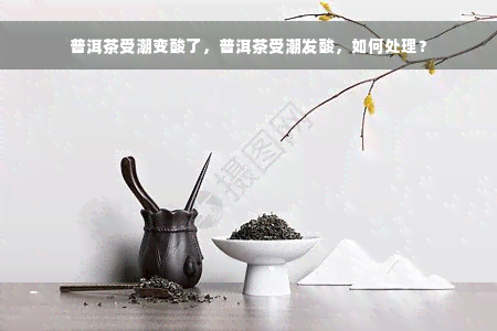 普洱茶受潮变酸了，普洱茶受潮发酸，如何处理？