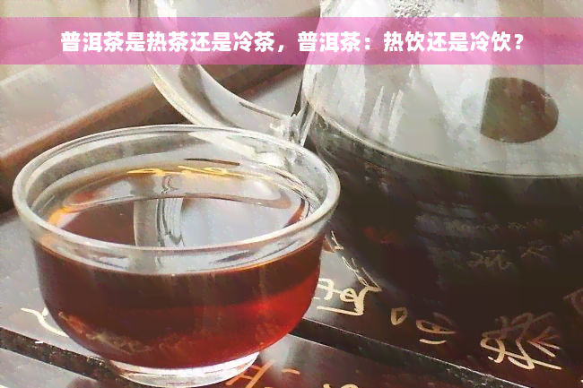 普洱茶是热茶还是冷茶，普洱茶：热饮还是冷饮？