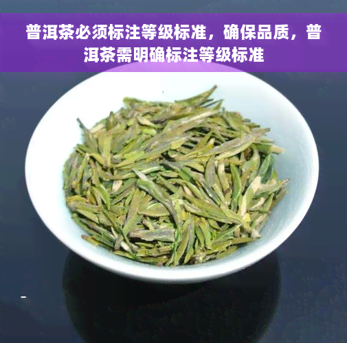 普洱茶必须标注等级标准，确保品质，普洱茶需明确标注等级标准