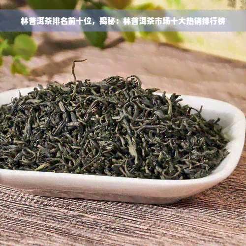 林普洱茶排名前十位，揭秘：林普洱茶市场十大热销排行榜