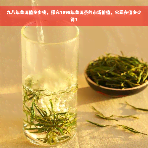 九八年普洱值多少钱，探究1998年普洱茶的市场价值，它现在值多少钱？