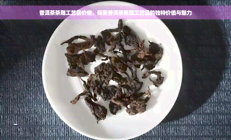 普洱茶茶雕工艺品价值，探索普洱茶茶雕工艺品的独特价值与魅力