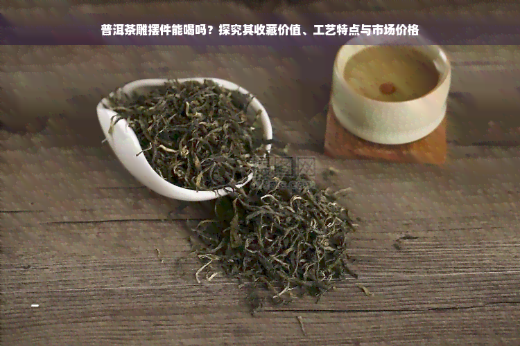 普洱茶雕摆件能喝吗？探究其收藏价值、工艺特点与市场价格