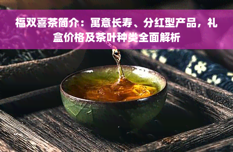 福双喜茶简介：寓意长寿、分红型产品，礼盒价格及茶叶种类全面解析