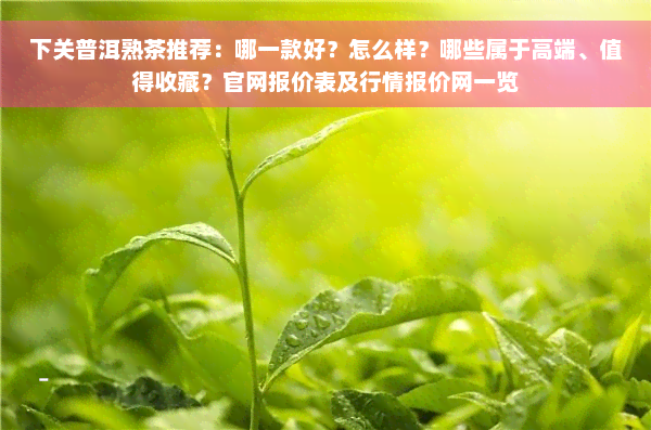 下关普洱熟茶推荐：哪一款好？怎么样？哪些属于高端、值得收藏？官网报价表及行情报价网一览