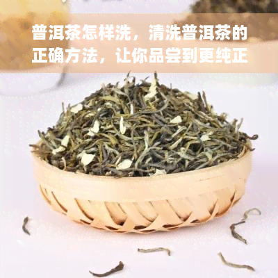 普洱茶怎样洗，清洗普洱茶的正确方法，让你品尝到更纯正的味道！